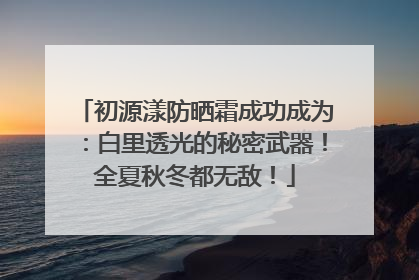 初源漾防晒霜成功成为：白里透光的秘密武器！全夏秋冬都无敌！