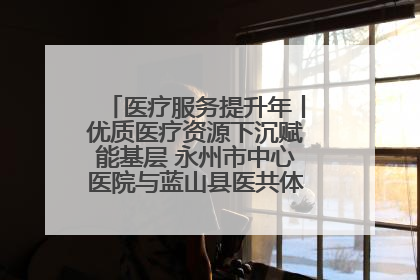 医疗服务提升年丨优质医疗资源下沉赋能基层 永州市中心医院与蓝山县医共体总院共筑健康屏障