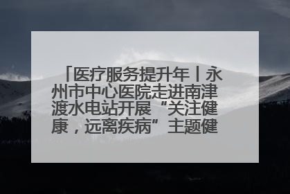 医疗服务提升年丨永州市中心医院走进南津渡水电站开展“关注健康，远离疾病”主题健康促进活动