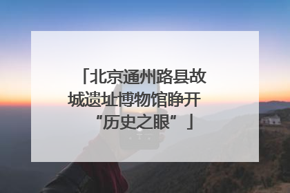 北京通州路县故城遗址博物馆睁开“历史之眼”
