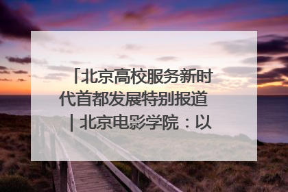 北京高校服务新时代首都发展特别报道｜北京电影学院：以光影为笔 绘就首都高质量发展新画卷