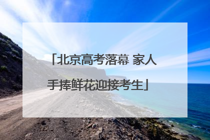 北京高考落幕 家人手捧鲜花迎接考生