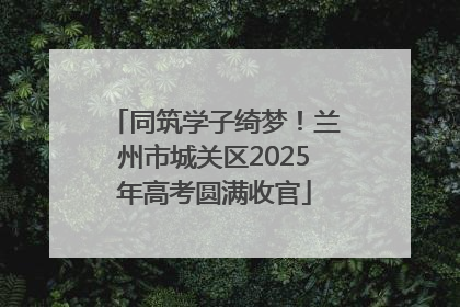 同筑学子绮梦！兰州市城关区2025年高考圆满收官