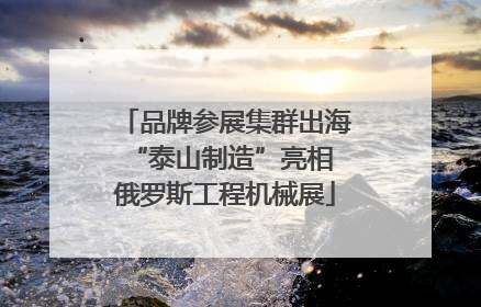 品牌参展集群出海 “泰山制造”亮相俄罗斯工程机械展