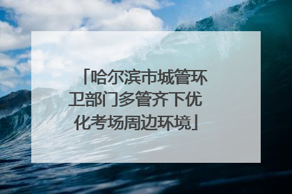 哈尔滨市城管环卫部门多管齐下优化考场周边环境