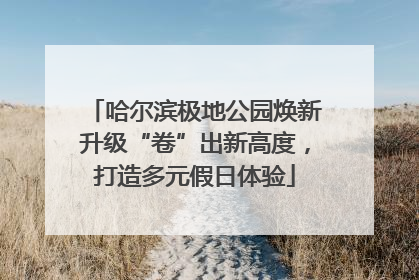 哈尔滨极地公园焕新升级“卷”出新高度，打造多元假日体验