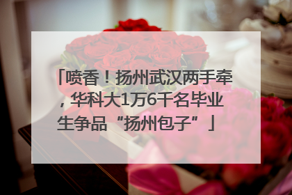 喷香！扬州武汉两手牵，华科大1万6千名毕业生争品“扬州包子”