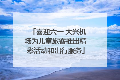 喜迎六一 大兴机场为儿童旅客推出精彩活动和出行服务