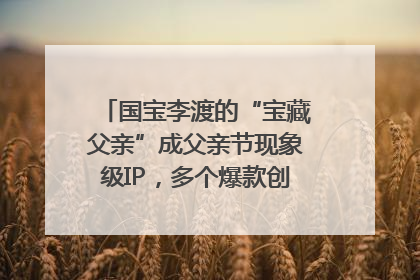 国宝李渡的“宝藏父亲”成父亲节现象级IP，多个爆款创造数千万流量