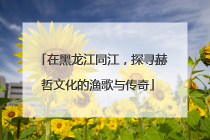 在黑龙江同江，探寻赫哲文化的渔歌与传奇