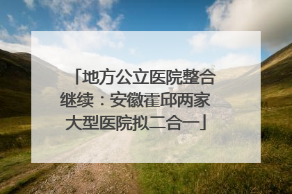 地方公立医院整合继续：安徽霍邱两家大型医院拟二合一