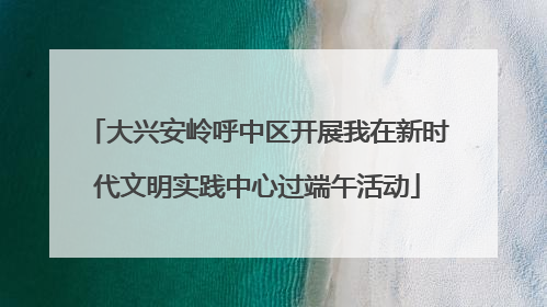 大兴安岭呼中区开展我在新时代文明实践中心过端午活动
