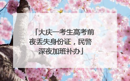 大庆一考生高考前夜丢失身份证，民警深夜加班补办