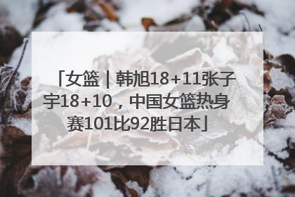 女篮｜韩旭18+11张子宇18+10，中国女篮热身赛101比92胜日本