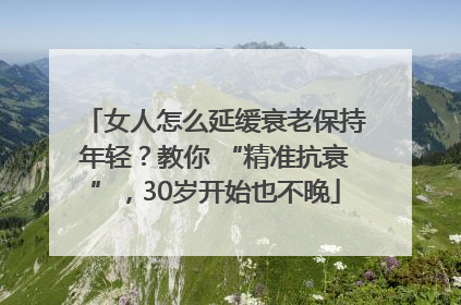 女人怎么延缓衰老保持年轻？教你 “精准抗衰”，30岁开始也不晚