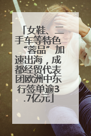 女鞋、二手车等特色“蓉品”加速出海，成都经贸代表团欧洲中东行签单逾3.7亿元