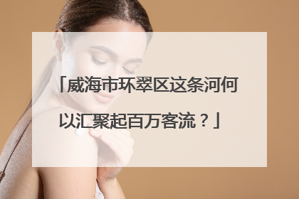 威海市环翠区这条河何以汇聚起百万客流？
