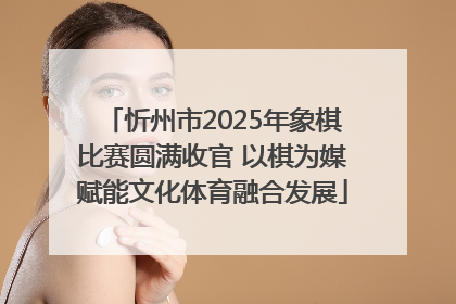 忻州市2025年象棋比赛圆满收官 以棋为媒赋能文化体育融合发展