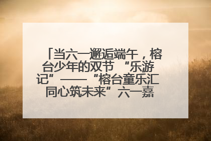 当六一邂逅端午，榕台少年的双节 “乐游记”——“榕台童乐汇 同心筑未来”六一嘉年华活动顺利举行