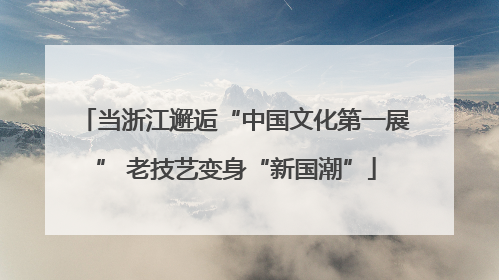 当浙江邂逅“中国文化第一展” 老技艺变身“新国潮”