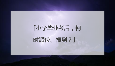 小学毕业考后，何时派位、报到？