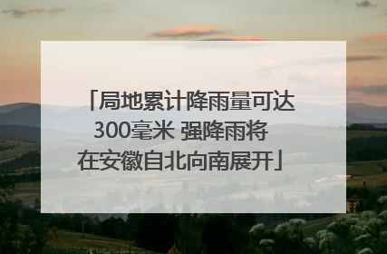 局地累计降雨量可达300毫米 强降雨将在安徽自北向南展开