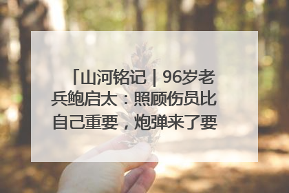 山河铭记｜96岁老兵鲍启太：照顾伤员比自己重要，炮弹来了要趴在他们身上