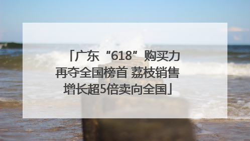 广东“618”购买力再夺全国榜首 荔枝销售增长超5倍卖向全国
