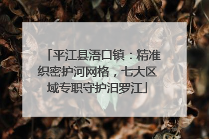 平江县浯口镇：精准织密护河网格，七大区域专职守护汨罗江
