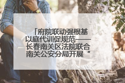府院联动强根基 以庭代训促规范——长春南关区法院联合南关公安分局开展“以庭代训”