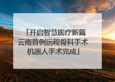 开启智慧医疗新篇 云南首例远程骨科手术机器人手术完成