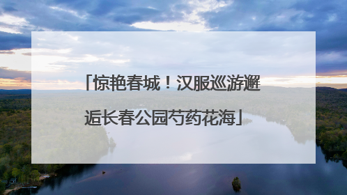 惊艳春城！汉服巡游邂逅长春公园芍药花海