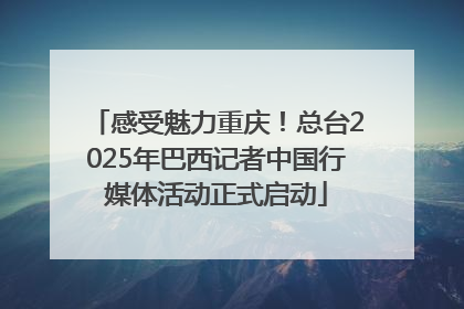 感受魅力重庆！总台2025年巴西记者中国行媒体活动正式启动