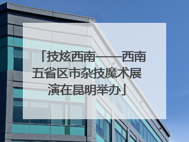 技炫西南——西南五省区市杂技魔术展演在昆明举办