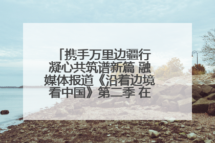 携手万里边疆行 凝心共筑谱新篇 融媒体报道《沿着边境看中国》第二季 在广西东兴正式启动