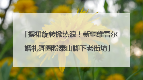 摆裙旋转掀热浪！新疆维吾尔婚礼舞圈粉泰山脚下老街坊