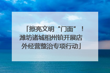 擦亮文明“门面”！潍坊诸城相州镇开展店外经营整治专项行动