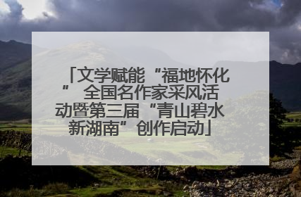 文学赋能“福地怀化” 全国名作家采风活动暨第三届“青山碧水新湖南”创作启动