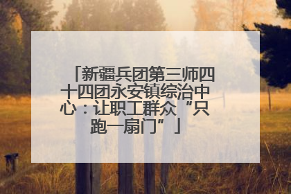 新疆兵团第三师四十四团永安镇综治中心：让职工群众“只跑一扇门”