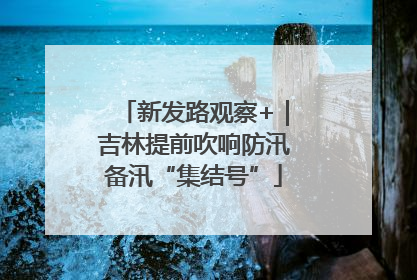 新发路观察+｜吉林提前吹响防汛备汛“集结号”
