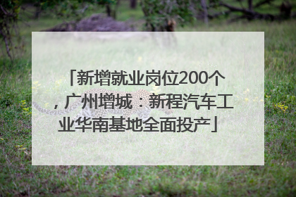 新增就业岗位200个，广州增城：新程汽车工业华南基地全面投产