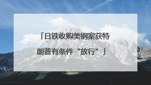 日铁收购美钢案获特朗普有条件“放行”