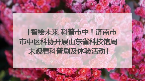 智绘未来 科普市中！济南市市中区科协开展山东省科技馆周末观看科普剧及体验活动