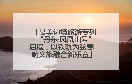 最美边境旅游专列“丹东·凤凰山号”启程，以铁轨为弦奏响文旅融合新乐章