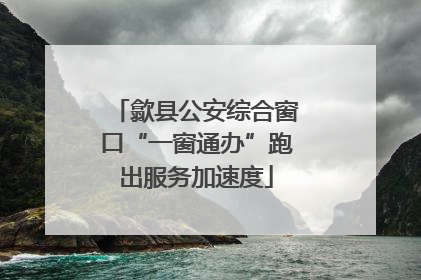 歙县公安综合窗口“一窗通办”跑出服务加速度