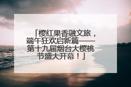 樱红果香融文旅，端午狂欢启新篇——第十九届烟台大樱桃节盛大开幕！