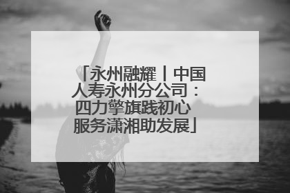 永州融耀丨中国人寿永州分公司：四力擎旗践初心 服务潇湘助发展