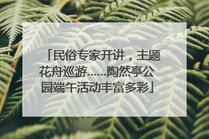 民俗专家开讲，主题花舟巡游……陶然亭公园端午活动丰富多彩