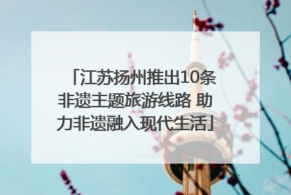 江苏扬州推出10条非遗主题旅游线路 助力非遗融入现代生活