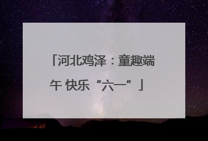 河北鸡泽：童趣端午 快乐“六一”